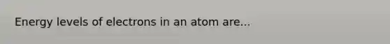 Energy levels of electrons in an atom are...