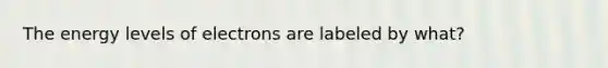 The energy levels of electrons are labeled by what?