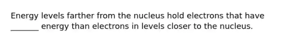 Energy levels farther from the nucleus hold electrons that have _______ energy than electrons in levels closer to the nucleus.