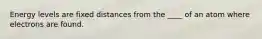 Energy levels are fixed distances from the ____ of an atom where electrons are found.