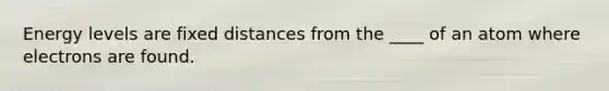 Energy levels are fixed distances from the ____ of an atom where electrons are found.