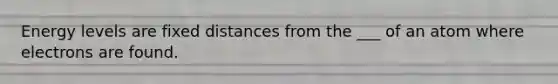 Energy levels are fixed distances from the ___ of an atom where electrons are found.