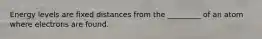 Energy levels are fixed distances from the _________ of an atom where electrons are found.