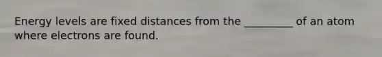 Energy levels are fixed distances from the _________ of an atom where electrons are found.