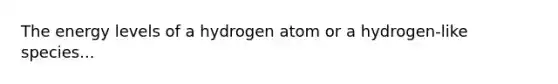 The energy levels of a hydrogen atom or a hydrogen-like species...