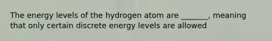 The energy levels of the hydrogen atom are _______, meaning that only certain discrete energy levels are allowed