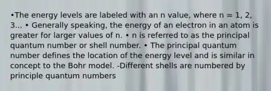 •The energy levels are labeled with an n value, where n = 1, 2, 3... • Generally speaking, the energy of an electron in an atom is greater for larger values of n. • n is referred to as the principal quantum number or shell number. • The principal quantum number defines the location of the energy level and is similar in concept to the Bohr model. -Different shells are numbered by principle quantum numbers