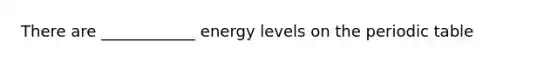 There are ____________ energy levels on the periodic table