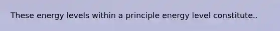 These energy levels within a principle energy level constitute..