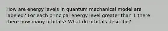 How are energy levels in quantum mechanical model are labeled? For each principal energy level greater than 1 there there how many orbitals? What do orbitals describe?