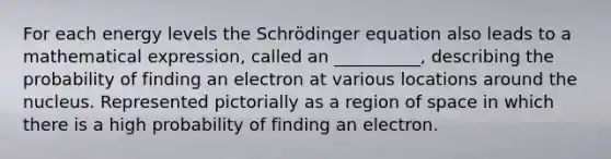 For each energy levels the Schrödinger equation also leads to a mathematical expression, called an __________, describing the probability of finding an electron at various locations around the nucleus. Represented pictorially as a region of space in which there is a high probability of finding an electron.