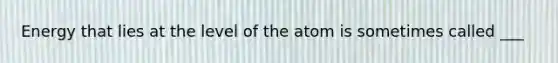 Energy that lies at the level of the atom is sometimes called ___