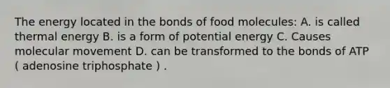 The energy located in the bonds of food molecules: A. is called thermal energy B. is a form of potential energy C. Causes molecular movement D. can be transformed to the bonds of ATP ( adenosine triphosphate ) .