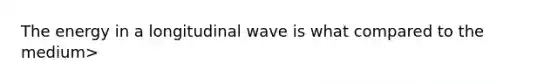 The energy in a longitudinal wave is what compared to the medium>