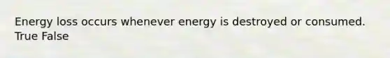 Energy loss occurs whenever energy is destroyed or consumed. True False