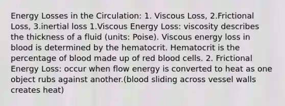 Energy Losses in the Circulation: 1. Viscous Loss, 2.Frictional Loss, 3.inertial loss 1.Viscous Energy Loss: viscosity describes the thickness of a fluid (units: Poise). Viscous energy loss in blood is determined by the hematocrit. Hematocrit is the percentage of blood made up of red blood cells. 2. Frictional Energy Loss: occur when flow energy is converted to heat as one object rubs against another.(blood sliding across vessel walls creates heat)