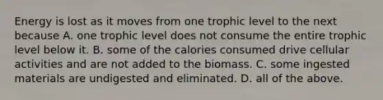 Energy is lost as it moves from one trophic level to the next because A. one trophic level does not consume the entire trophic level below it. B. some of the calories consumed drive cellular activities and are not added to the biomass. C. some ingested materials are undigested and eliminated. D. all of the above.