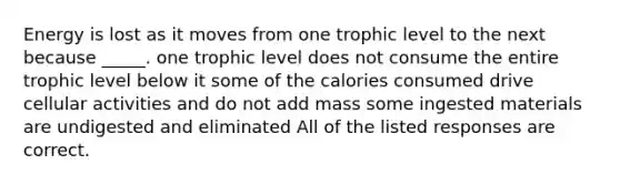 Energy is lost as it moves from one trophic level to the next because _____. one trophic level does not consume the entire trophic level below it some of the calories consumed drive cellular activities and do not add mass some ingested materials are undigested and eliminated All of the listed responses are correct.