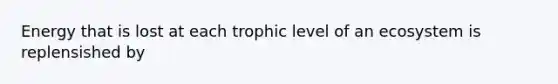 Energy that is lost at each trophic level of an ecosystem is replensished by