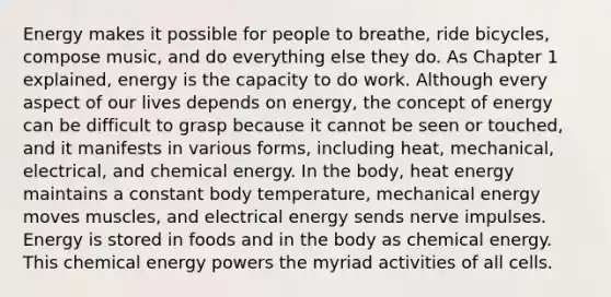 Energy makes it possible for people to breathe, ride bicycles, compose music, and do everything else they do. As Chapter 1 explained, energy is the capacity to do work. Although every aspect of our lives depends on energy, the concept of energy can be difficult to grasp because it cannot be seen or touched, and it manifests in various forms, including heat, mechanical, electrical, and chemical energy. In the body, heat energy maintains a constant body temperature, mechanical energy moves muscles, and electrical energy sends nerve impulses. Energy is stored in foods and in the body as chemical energy. This chemical energy powers the myriad activities of all cells.