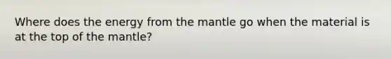 Where does the energy from the mantle go when the material is at the top of the mantle?