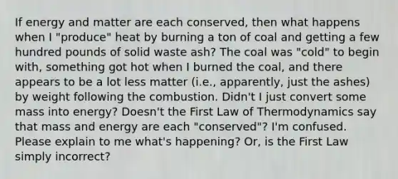 If energy and matter are each conserved, then what happens when I "produce" heat by burning a ton of coal and getting a few hundred pounds of solid waste ash? The coal was "cold" to begin with, something got hot when I burned the coal, and there appears to be a lot less matter (i.e., apparently, just the ashes) by weight following the combustion. Didn't I just convert some mass into energy? Doesn't the First Law of Thermodynamics say that mass and energy are each "conserved"? I'm confused. Please explain to me what's happening? Or, is the First Law simply incorrect?