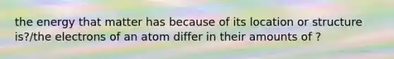 the energy that matter has because of its location or structure is?/the electrons of an atom differ in their amounts of ?