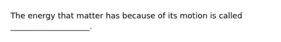 ​The energy that matter has because of its motion is called ____________________.