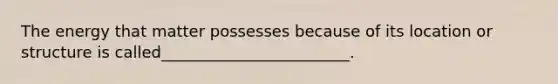 The energy that matter possesses because of its location or structure is called________________________.