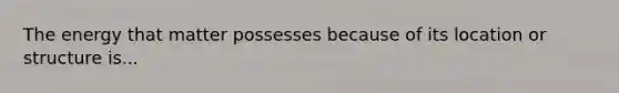 The energy that matter possesses because of its location or structure is...