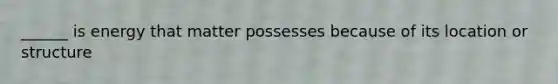 ______ is energy that matter possesses because of its location or structure