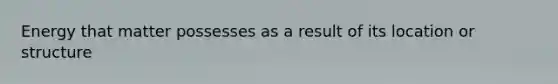 Energy that matter possesses as a result of its location or structure