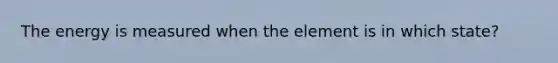 The energy is measured when the element is in which state?