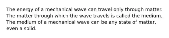 The energy of a mechanical wave can travel only through matter. The matter through which the wave travels is called the medium. The medium of a mechanical wave can be any state of matter, even a solid.