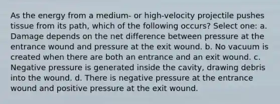 As the energy from a medium- or high-velocity projectile pushes tissue from its path, which of the following occurs? Select one: a. Damage depends on the net difference between pressure at the entrance wound and pressure at the exit wound. b. No vacuum is created when there are both an entrance and an exit wound. c. Negative pressure is generated inside the cavity, drawing debris into the wound. d. There is negative pressure at the entrance wound and positive pressure at the exit wound.