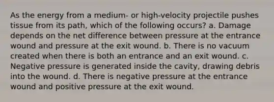 As the energy from a medium- or high-velocity projectile pushes tissue from its path, which of the following occurs? a. Damage depends on the net difference between pressure at the entrance wound and pressure at the exit wound. b. There is no vacuum created when there is both an entrance and an exit wound. c. Negative pressure is generated inside the cavity, drawing debris into the wound. d. There is negative pressure at the entrance wound and positive pressure at the exit wound.