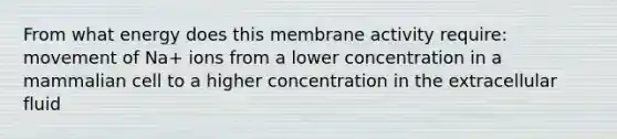 From what energy does this membrane activity require: movement of Na+ ions from a lower concentration in a mammalian cell to a higher concentration in the extracellular fluid