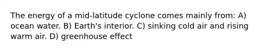 The energy of a mid-latitude cyclone comes mainly from: A) ocean water. B) Earth's interior. C) sinking cold air and rising warm air. D) greenhouse effect