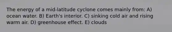 The energy of a mid-latitude cyclone comes mainly from: A) ocean water. B) Earth's interior. C) sinking cold air and rising warm air. D) <a href='https://www.questionai.com/knowledge/kSLZFxwGpF-greenhouse-effect' class='anchor-knowledge'>greenhouse effect</a>. E) clouds