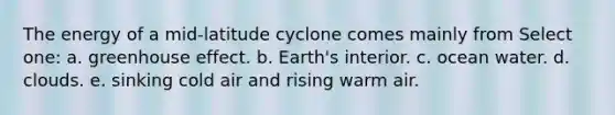 The energy of a mid-latitude cyclone comes mainly from Select one: a. <a href='https://www.questionai.com/knowledge/kSLZFxwGpF-greenhouse-effect' class='anchor-knowledge'>greenhouse effect</a>. b. Earth's interior. c. ocean water. d. clouds. e. sinking cold air and rising warm air.