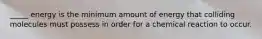 _____ energy is the minimum amount of energy that colliding molecules must possess in order for a chemical reaction to occur.