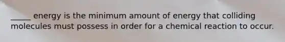 _____ energy is the minimum amount of energy that colliding molecules must possess in order for a chemical reaction to occur.