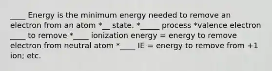 ____ Energy is the minimum energy needed to remove an electron from an atom *__ state. *_____ process *valence electron ____ to remove *____ ionization energy = energy to remove electron from neutral atom *____ IE = energy to remove from +1 ion; etc.