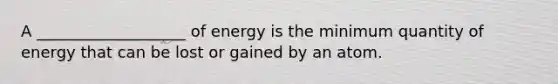 A ___________________ of energy is the minimum quantity of energy that can be lost or gained by an atom.