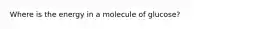 Where is the energy in a molecule of glucose?