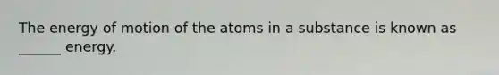 The energy of motion of the atoms in a substance is known as ______ energy.