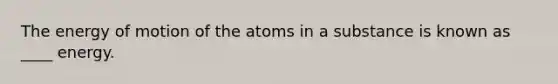 The energy of motion of the atoms in a substance is known as ____ energy.