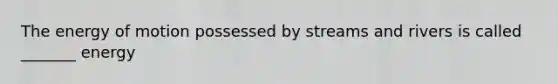 The energy of motion possessed by streams and rivers is called _______ energy