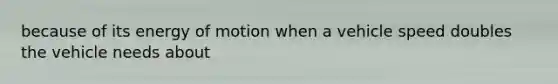 because of its energy of motion when a vehicle speed doubles the vehicle needs about