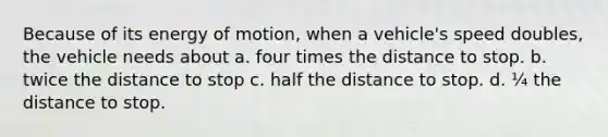 Because of its energy of motion, when a vehicle's speed doubles, the vehicle needs about a. four times the distance to stop. b. twice the distance to stop c. half the distance to stop. d. ¼ the distance to stop.